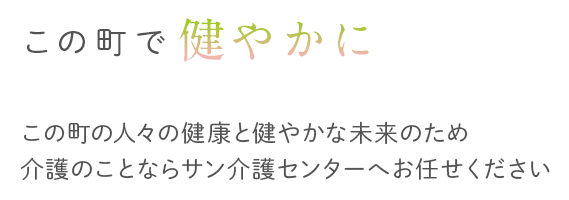 この町で健やかにこの町の人々の健康と健やかな未来のため介護のことならサン介護センターへお任せください