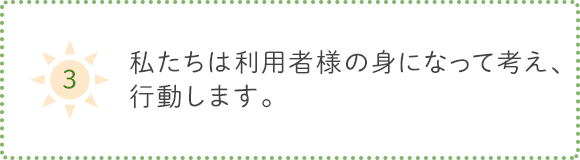 3.私たちは利用者様の身になって考え、行動します。